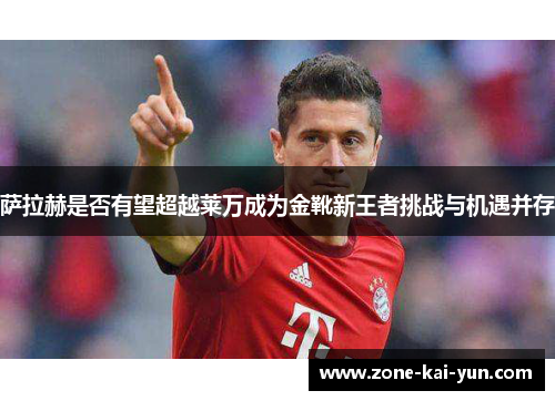 萨拉赫是否有望超越莱万成为金靴新王者挑战与机遇并存