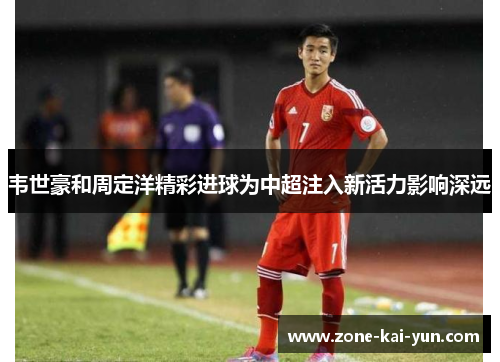韦世豪和周定洋精彩进球为中超注入新活力影响深远